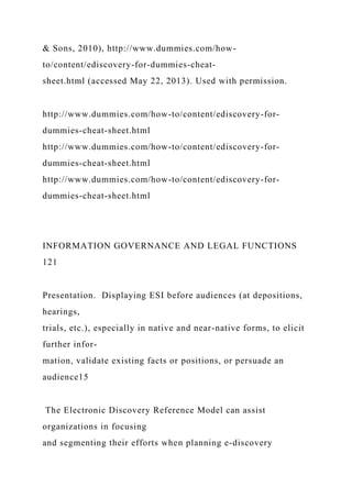 & Sons, 2010), http://www.dummies.com/how-
to/content/ediscovery-for-dummies-cheat-
sheet.html (accessed May 22, 2013). Used with permission.
http://www.dummies.com/how-to/content/ediscovery-for-
dummies-cheat-sheet.html
http://www.dummies.com/how-to/content/ediscovery-for-
dummies-cheat-sheet.html
http://www.dummies.com/how-to/content/ediscovery-for-
dummies-cheat-sheet.html
INFORMATION GOVERNANCE AND LEGAL FUNCTIONS
121
Presentation. Displaying ESI before audiences (at depositions,
hearings,
trials, etc.), especially in native and near-native forms, to elicit
further infor-
mation, validate existing facts or positions, or persuade an
audience15
The Electronic Discovery Reference Model can assist
organizations in focusing
and segmenting their efforts when planning e-discovery
 