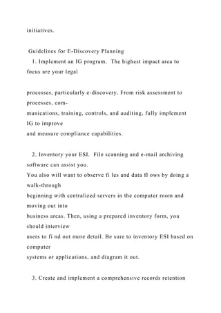 initiatives.
Guidelines for E-Discovery Planning
1. Implement an IG program. The highest impact area to
focus are your legal
processes, particularly e-discovery. From risk assessment to
processes, com-
munications, training, controls, and auditing, fully implement
IG to improve
and measure compliance capabilities.
2. Inventory your ESI. File scanning and e-mail archiving
software can assist you.
You also will want to observe fi les and data fl ows by doing a
walk-through
beginning with centralized servers in the computer room and
moving out into
business areas. Then, using a prepared inventory form, you
should interview
users to fi nd out more detail. Be sure to inventory ESI based on
computer
systems or applications, and diagram it out.
3. Create and implement a comprehensive records retention
 