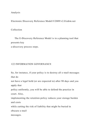 Analysis
Electronic Discovery Reference Model/©2009/v2.0/edrm.net
Collection
The E-Discovery Reference Model is in a planning tool that
presents key
e-discovery process steps.
122 INFORMATION GOVERNANCE
So, for instance, if your policy is to destroy all e-mail messages
that do
not have a legal hold (or are expected to) after 90 days and you
apply that
policy uniformly, you will be able to defend the practice in
court. Also,
implementing the retention policy reduces your storage burden
and costs
while cutting the risk of liability that might be buried in
obscure e-mail
messages.
 