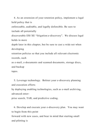 4. As an extension of your retention policy, implement a legal
hold policy that is
enforceable, auditable, and legally defensible. Be sure to
include all potentially
discoverable ESI XE “litigation:e-discovery”. We discuss legal
holds in more
depth later in this chapter, but be sure to cast a wide net when
developing
retention policies so that you include all relevant electronic
records, such
as e-mail, e-documents and scanned documents, storage discs,
and backup
tapes.
5. Leverage technology. Bolster your e-discovery planning
and execution efforts
by deploying enabling technologies, such as e-mail archiving,
advanced enter-
prise search, TAR, and predictive coding.
6. Develop and execute your e-discovery plan. You may want
to begin from this point
forward with new cases, and bear in mind that starting small
and piloting is
 
