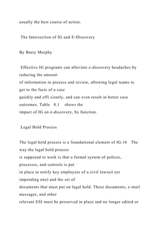 usually the best course of action.
The Intersection of IG and E-Discovery
By Barry Murphy
Effective IG programs can alleviate e-discovery headaches by
reducing the amount
of information to process and review, allowing legal teams to
get to the facts of a case
quickly and effi ciently, and can even result in better case
outcomes. Table 8.1 shows the
impact of IG on e-discovery, by function.
Legal Hold Process
The legal hold process is a foundational element of IG.16 The
way the legal hold process
is supposed to work is that a formal system of polices,
processes, and controls is put
in place to notify key employees of a civil lawsuit (or
impending one) and the set of
documents that must put on legal hold. These documents, e-mail
messages, and other
relevant ESI must be preserved in place and no longer edited or
 