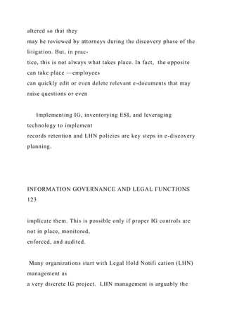 altered so that they
may be reviewed by attorneys during the discovery phase of the
litigation. But, in prac-
tice, this is not always what takes place. In fact, the opposite
can take place —employees
can quickly edit or even delete relevant e-documents that may
raise questions or even
Implementing IG, inventorying ESI, and leveraging
technology to implement
records retention and LHN policies are key steps in e-discovery
planning.
INFORMATION GOVERNANCE AND LEGAL FUNCTIONS
123
implicate them. This is possible only if proper IG controls are
not in place, monitored,
enforced, and audited.
Many organizations start with Legal Hold Notifi cation (LHN)
management as
a very discrete IG project. LHN management is arguably the
 