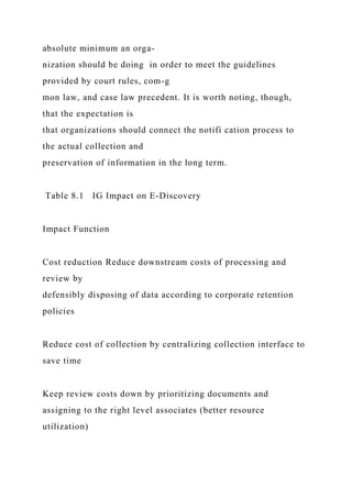 absolute minimum an orga-
nization should be doing in order to meet the guidelines
provided by court rules, com-g
mon law, and case law precedent. It is worth noting, though,
that the expectation is
that organizations should connect the notifi cation process to
the actual collection and
preservation of information in the long term.
Table 8.1 IG Impact on E-Discovery
Impact Function
Cost reduction Reduce downstream costs of processing and
review by
defensibly disposing of data according to corporate retention
policies
Reduce cost of collection by centralizing collection interface to
save time
Keep review costs down by prioritizing documents and
assigning to the right level associates (better resource
utilization)
 
