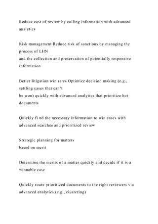 Reduce cost of review by culling information with advanced
analytics
Risk management Reduce risk of sanctions by managing the
process of LHN
and the collection and preservation of potentially responsive
information
Better litigation win rates Optimize decision making (e.g.,
settling cases that can’t
be won) quickly with advanced analytics that prioritize hot
documents
Quickly fi nd the necessary information to win cases with
advanced searches and prioritized review
Strategic planning for matters
based on merit
Determine the merits of a matter quickly and decide if it is a
winnable case
Quickly route prioritized documents to the right reviewers via
advanced analytics (e.g., clustering)
 
