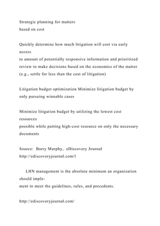 Strategic planning for matters
based on cost
Quickly determine how much litigation will cost via early
access
to amount of potentially responsive information and prioritized
review to make decisions based on the economics of the matter
(e.g., settle for less than the cost of litigation)
Litigation budget optimization Minimize litigation budget by
only pursuing winnable cases
Minimize litigation budget by utilizing the lowest cost
resources
possible while putting high-cost resource on only the necessary
documents
Source: Barry Murphy, eDiscovery Journal
http://ediscoveryjournal.com/l
LHN management is the absolute minimum an organization
should imple-
ment to meet the guidelines, rules, and precedents.
http://ediscoveryjournal.com/
 
