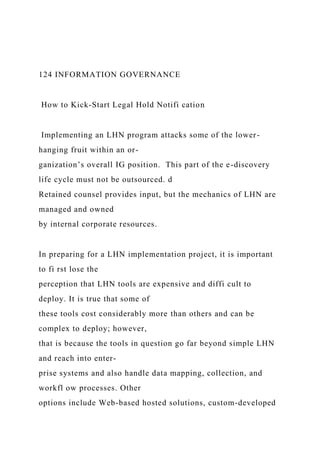 124 INFORMATION GOVERNANCE
How to Kick-Start Legal Hold Notifi cation
Implementing an LHN program attacks some of the lower-
hanging fruit within an or-
ganization’s overall IG position. This part of the e-discovery
life cycle must not be outsourced. d
Retained counsel provides input, but the mechanics of LHN are
managed and owned
by internal corporate resources.
In preparing for a LHN implementation project, it is important
to fi rst lose the
perception that LHN tools are expensive and diffi cult to
deploy. It is true that some of
these tools cost considerably more than others and can be
complex to deploy; however,
that is because the tools in question go far beyond simple LHN
and reach into enter-
prise systems and also handle data mapping, collection, and
workfl ow processes. Other
options include Web-based hosted solutions, custom-developed
 