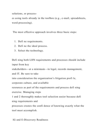 solutions, or process-
es using tools already in the toolbox (e.g., e-mail, spreadsheets,
word processing).
The most effective approach involves three basic steps:
1. Defi ne requirements.
2. Defi ne the ideal process.
3. Select the technology.
Defi ning both LHN requirements and processes should include
input from key
stakeholders—at a minimum—in legal, records management,
and IT. Be sure to take
into consideration the organization’s litigation profi le,
corporate culture, and available
resources as part of the requirements and process defi ning
exercise. Managing steps
1 and 2 thoroughly makes tool selection easier because defi
ning requirements and
processes creates the confi dence of knowing exactly what the
tool must accomplish.
IG and E-Discovery Readiness
 