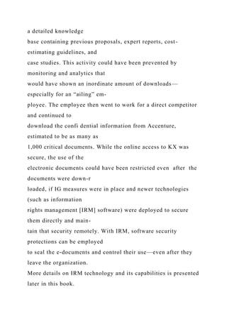 a detailed knowledge
base containing previous proposals, expert reports, cost-
estimating guidelines, and
case studies. This activity could have been prevented by
monitoring and analytics that
would have shown an inordinate amount of downloads—
especially for an “ailing” em-
ployee. The employee then went to work for a direct competitor
and continued to
download the confi dential information from Accenture,
estimated to be as many as
1,000 critical documents. While the online access to KX was
secure, the use of the
electronic documents could have been restricted even after the
documents were down-r
loaded, if IG measures were in place and newer technologies
(such as information
rights management [IRM] software) were deployed to secure
them directly and main-
tain that security remotely. With IRM, software security
protections can be employed
to seal the e-documents and control their use—even after they
leave the organization.
More details on IRM technology and its capabilities is presented
later in this book.
 
