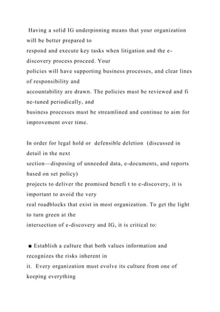 Having a solid IG underpinning means that your organization
will be better prepared to
respond and execute key tasks when litigation and the e-
discovery process proceed. Your
policies will have supporting business processes, and clear lines
of responsibility and
accountability are drawn. The policies must be reviewed and fi
ne-tuned periodically, and
business processes must be streamlined and continue to aim for
improvement over time.
In order for legal hold or defensible deletion (discussed in
detail in the next
section—disposing of unneeded data, e-documents, and reports
based on set policy)
projects to deliver the promised benefi t to e-discovery, it is
important to avoid the very
real roadblocks that exist in most organization. To get the light
to turn green at the
intersection of e-discovery and IG, it is critical to:
■ Establish a culture that both values information and
recognizes the risks inherent in
it. Every organization must evolve its culture from one of
keeping everything
 