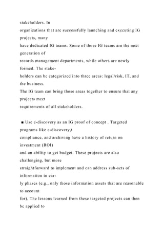 stakeholders. In
organizations that are successfully launching and executing IG
projects, many
have dedicated IG teams. Some of those IG teams are the next
generation of
records management departments, while others are newly
formed. The stake-
holders can be categorized into three areas: legal/risk, IT, and
the business.
The IG team can bring those areas together to ensure that any
projects meet
requirements of all stakeholders.
■ Use e-discovery as an IG proof of concept . Targeted
programs like e-discovery,t
compliance, and archiving have a history of return on
investment (ROI)
and an ability to get budget. These projects are also
challenging, but more
straightforward to implement and can address sub-sets of
information in ear-
ly phases (e.g., only those information assets that are reasonable
to account
for). The lessons learned from these targeted projects can then
be applied to
 