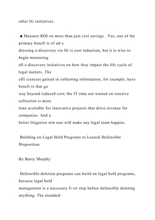 other IG initiatives.
■ Measure ROI on more than just cost savings . Yes, one of the
primary benefi ts of ad-s
dressing e-discovery via IG is cost reduction, but it is wise to
begin measuring
all e-discovery initiatives on how they impact the life cycle of
legal matters. The
effi ciencies gained in collecting information, for example, have
benefi ts that go
way beyond reduced cost; the IT time not wasted on reactive
collection is more
time available for innovative projects that drive revenue for
companies. And a
better litigation win rate will make any legal team happier.
Building on Legal Hold Programs to Launch Defensible
Disposition
By Barry Murphy
Defensible deletion programs can build on legal hold programs,
because legal hold
management is a necessary fi rst step before defensibly deleting
anything. The standard
 