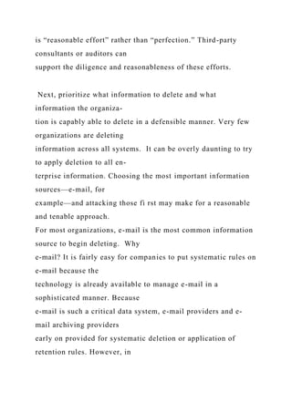 is “reasonable effort” rather than “perfection.” Third-party
consultants or auditors can
support the diligence and reasonableness of these efforts.
Next, prioritize what information to delete and what
information the organiza-
tion is capably able to delete in a defensible manner. Very few
organizations are deleting
information across all systems. It can be overly daunting to try
to apply deletion to all en-
terprise information. Choosing the most important information
sources—e-mail, for
example—and attacking those fi rst may make for a reasonable
and tenable approach.
For most organizations, e-mail is the most common information
source to begin deleting. Why
e-mail? It is fairly easy for companies to put systematic rules on
e-mail because the
technology is already available to manage e-mail in a
sophisticated manner. Because
e-mail is such a critical data system, e-mail providers and e-
mail archiving providers
early on provided for systematic deletion or application of
retention rules. However, in
 