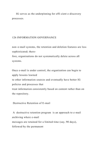 IG serves as the underpinning for effi cient e-discovery
processes.
126 INFORMATION GOVERNANCE
non–e-mail systems, the retention and deletion features are less
sophisticated; there-
fore, organizations do not systematically delete across all
systems.
Once e-mail is under control, the organization can begin to
apply lessons learned
to other information sources and eventually have better IG
policies and processes that
treat information consistently based on content rather than on
the repository.
Destructive Retention of E-mail
A destructive retention program is an approach to e-mail
archiving where e-mail
messages are retained for a limited time (say, 90 days),
followed by the permanent
 