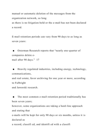 manual or automatic deletion of the messages from the
organization network, so long
as there is no litigation hold or the e-mail has not been declared
a record.
E-mail retention periods can vary from 90 days to as long as
seven years:
■ Osterman Research reports that “nearly one-quarter of
companies delete e-
mail after 90 days.” 17
■ Heavily regulated industries, including energy, technology,
communications,
and real estate, favor archiving for one year or more, according
to Fulbright
and Jaworski research.
■ The most common e-mail retention period traditionally has
been seven years;
however, some organizations are taking a hard-line approach
and stating that
e-mails will be kept for only 90 days or six months, unless it is
declared as
a record, classifi ed, and identifi ed with a classifi
 
