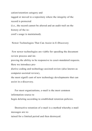 cation/retention category and
tagged or moved to a repository where the integrity of the
record is protected
(i.e., the record cannot be altered and an audit trail on the
history of the re-
cord’s usage is maintained).
Newer Technologies That Can Assist in E-Discovery
Few newer technologies are viable for speeding the document
review process and im-
proving the ability to be responsive to court-mandated requests.
Here we introduce pre-
dictive coding and technology-assisted review (also known as
computer-assisted review),
the most signifi cant of new technology developments that can
assist in e-discovery.
For most organizations, e-mail is the most common
information source to
begin deleting according to established retention policies.
Destructive retention of e-mail is a method whereby e-mail
messages are re-
tained for a limited period and then destroyed.
 