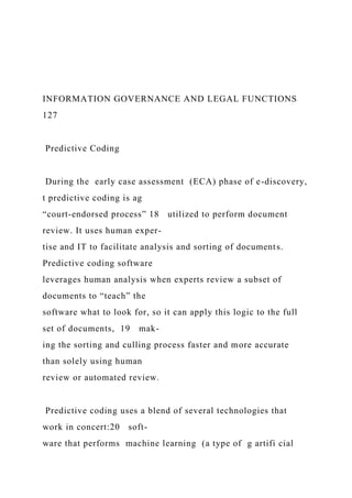INFORMATION GOVERNANCE AND LEGAL FUNCTIONS
127
Predictive Coding
During the early case assessment (ECA) phase of e-discovery,
t predictive coding is ag
“court-endorsed process” 18 utilized to perform document
review. It uses human exper-
tise and IT to facilitate analysis and sorting of documents.
Predictive coding software
leverages human analysis when experts review a subset of
documents to “teach” the
software what to look for, so it can apply this logic to the full
set of documents, 19 mak-
ing the sorting and culling process faster and more accurate
than solely using human
review or automated review.
Predictive coding uses a blend of several technologies that
work in concert:20 soft-
ware that performs machine learning (a type of g artifi cial
 