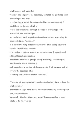 intelligence software that
“learns” and improves its accuracy, fostered by guidance from
human input and pro-
gressive ingestion of data sets—in this case documents); 21
workfl ow software, which w
routes the documents through a series of work steps to be
processed; and text analyt-
ics software, used to perform functions such as searching for
keywords (e.g., “asbestos”
in a case involving asbestos exposure). Then using keyword
search capabilities, or con-
cepts using s pattern search or meaning-based search, and
sifting through and sorting
documents into basic groups using fi ltering technologies,
based on document content,g
and sampling a portion of documents to fi nd patterns and to
review the accuracy of g
fi ltering and keyword search functions.
The goal of using predictive coding technology is to reduce the
total group of
documents a legal team needs to review manually (viewing and
analyzing them one
by one) by fi nding that gross set of documents that is most
likely to be relevant or
 