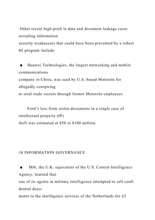 Other recent high-profi le data and document leakage cases
revealing information
security weaknesses that could have been prevented by a robust
IG program include:
■ Huawei Technologies, the largest networking and mobile
communications
company in China, was sued by U.S.-based Motorola for
allegedly conspiring
to steal trade secrets through former Motorola employees.
Ford’s loss from stolen documents in a single case of
intellectual property (IP)
theft was estimated at $50 to $100 million.
10 INFORMATION GOVERNANCE
■ MI6, the U.K. equivalent of the U.S. Central Intelligence
Agency, learned that
one of its agents in military intelligence attempted to sell confi
dential docu-
ments to the intelligence services of the Netherlands for £2
 