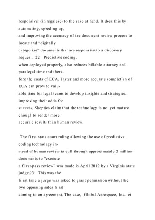 responsive (in legalese) to the case at hand. It does this by
automating, speeding up,
and improving the accuracy of the document review process to
locate and “digitally
categorize” documents that are responsive to a discovery
request. 22 Predictive coding,
when deployed properly, also reduces billable attorney and
paralegal time and there-
fore the costs of ECA. Faster and more accurate completion of
ECA can provide valu-
able time for legal teams to develop insights and strategies,
improving their odds for
success. Skeptics claim that the technology is not yet mature
enough to render more
accurate results than human review.
The fi rst state court ruling allowing the use of predictive
coding technology in-
stead of human review to cull through approximately 2 million
documents to “execute
a fi rst-pass review” was made in April 2012 by a Virginia state
judge.23 This was the
fi rst time a judge was asked to grant permission without the
two opposing sides fi rst
coming to an agreement. The case, Global Aerospace, Inc., et
 