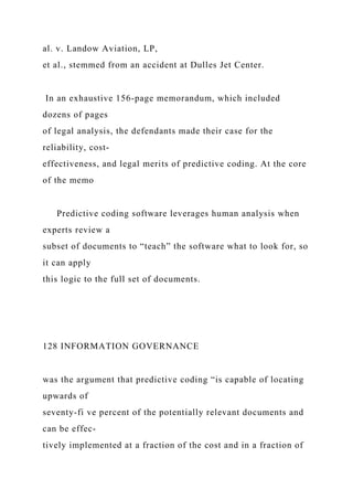 al. v. Landow Aviation, LP,
et al., stemmed from an accident at Dulles Jet Center.
In an exhaustive 156-page memorandum, which included
dozens of pages
of legal analysis, the defendants made their case for the
reliability, cost-
effectiveness, and legal merits of predictive coding. At the core
of the memo
Predictive coding software leverages human analysis when
experts review a
subset of documents to “teach” the software what to look for, so
it can apply
this logic to the full set of documents.
128 INFORMATION GOVERNANCE
was the argument that predictive coding “is capable of locating
upwards of
seventy-fi ve percent of the potentially relevant documents and
can be effec-
tively implemented at a fraction of the cost and in a fraction of
 
