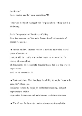 the time of
linear review and keyword searching.”24
This was the fi rst big legal win for predictive coding use in e-
discovery.
Basic Components of Predictive Coding
Here is a summary of the main foundational components of
predictive coding.
■ Human review. Human review is used to determine which
types of document
content will be legally responsive based on a case expert’s
review of a sampling
of documents. These sample documents are fed into the system
to provide a
seed set of examples. 25
■ Text analytics. This involves the ability to apply “keyword-
agnostic” (through a
thesaurus capability based on contextual meaning, not just
keywords) to locate
responsive documents and build create seed document sets.
■ Workfl ow. Software to route e-documents through the
 