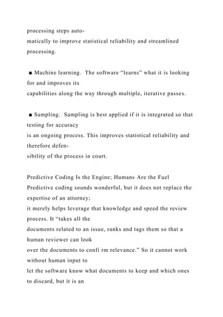 processing steps auto-
matically to improve statistical reliability and streamlined
processing.
■ Machine learning. The software “learns” what it is looking
for and improves its
capabilities along the way through multiple, iterative passes.
■ Sampling. Sampling is best applied if it is integrated so that
testing for accuracy
is an ongoing process. This improves statistical reliability and
therefore defen-
sibility of the process in court.
Predictive Coding Is the Engine; Humans Are the Fuel
Predictive coding sounds wonderful, but it does not replace the
expertise of an attorney;
it merely helps leverage that knowledge and speed the review
process. It “takes all the
documents related to an issue, ranks and tags them so that a
human reviewer can look
over the documents to confi rm relevance.” So it cannot work
without human input to
let the software know what documents to keep and which ones
to discard, but it is an
 