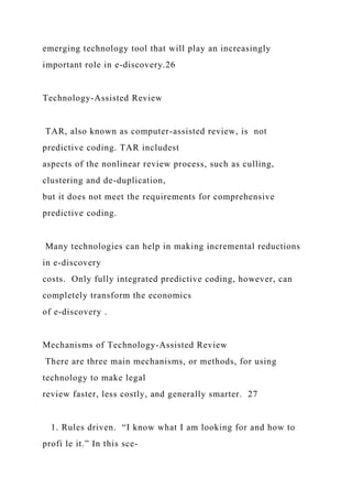 emerging technology tool that will play an increasingly
important role in e-discovery.26
Technology-Assisted Review
TAR, also known as computer-assisted review, is not
predictive coding. TAR includest
aspects of the nonlinear review process, such as culling,
clustering and de-duplication,
but it does not meet the requirements for comprehensive
predictive coding.
Many technologies can help in making incremental reductions
in e-discovery
costs. Only fully integrated predictive coding, however, can
completely transform the economics
of e-discovery .
Mechanisms of Technology-Assisted Review
There are three main mechanisms, or methods, for using
technology to make legal
review faster, less costly, and generally smarter. 27
1. Rules driven. “I know what I am looking for and how to
profi le it.” In this sce-
 