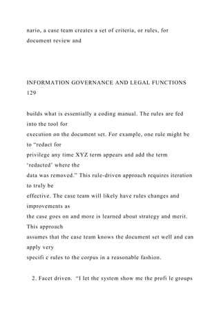 nario, a case team creates a set of criteria, or rules, for
document review and
INFORMATION GOVERNANCE AND LEGAL FUNCTIONS
129
builds what is essentially a coding manual. The rules are fed
into the tool for
execution on the document set. For example, one rule might be
to “redact for
privilege any time XYZ term appears and add the term
‘redacted’ where the
data was removed.” This rule-driven approach requires iteration
to truly be
effective. The case team will likely have rules changes and
improvements as
the case goes on and more is learned about strategy and merit.
This approach
assumes that the case team knows the document set well and can
apply very
specifi c rules to the corpus in a reasonable fashion.
2. Facet driven. “I let the system show me the profi le groups
 