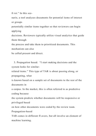 fi rst.” In this sce-
nario, a tool analyzes documents for potential items of interest
or groups
potentially similar items together so that reviewers can begin
applying
decisions. Reviewers typically utilize visual analytics that guide
them through
the process and take them to prioritized documents. This
mechanism can also
be called present and direct.
3. Propagation based. “I start making decisions and the
system looks for similar-
related items.” This type of TAR is about passing along, or
propagating, what
is known based on a sample set of documents to the rest of the
documents in
a corpus. In the market, this is often referred to as predictive
coding because
the system predicts whether documents will be responsive or
privileged based
on how other documents were coded by the review team.
Propagation-based
TAR comes in different fl avors, but all involve an element of
machine learning.
 