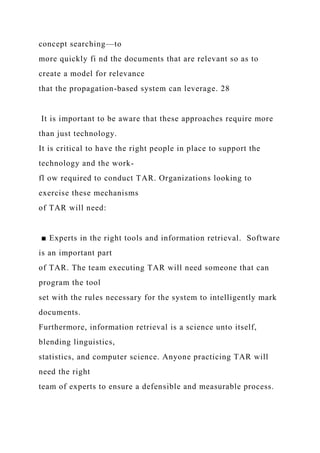 concept searching—to
more quickly fi nd the documents that are relevant so as to
create a model for relevance
that the propagation-based system can leverage. 28
It is important to be aware that these approaches require more
than just technology.
It is critical to have the right people in place to support the
technology and the work-
fl ow required to conduct TAR. Organizations looking to
exercise these mechanisms
of TAR will need:
■ Experts in the right tools and information retrieval. Software
is an important part
of TAR. The team executing TAR will need someone that can
program the tool
set with the rules necessary for the system to intelligently mark
documents.
Furthermore, information retrieval is a science unto itself,
blending linguistics,
statistics, and computer science. Anyone practicing TAR will
need the right
team of experts to ensure a defensible and measurable process.
 