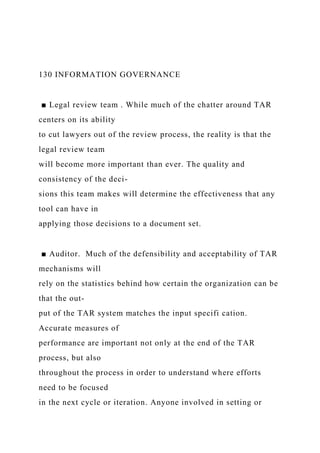 130 INFORMATION GOVERNANCE
■ Legal review team . While much of the chatter around TAR
centers on its ability
to cut lawyers out of the review process, the reality is that the
legal review team
will become more important than ever. The quality and
consistency of the deci-
sions this team makes will determine the effectiveness that any
tool can have in
applying those decisions to a document set.
■ Auditor. Much of the defensibility and acceptability of TAR
mechanisms will
rely on the statistics behind how certain the organization can be
that the out-
put of the TAR system matches the input specifi cation.
Accurate measures of
performance are important not only at the end of the TAR
process, but also
throughout the process in order to understand where efforts
need to be focused
in the next cycle or iteration. Anyone involved in setting or
 