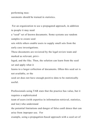 performing mea-
surements should be trained in statistics.
For an organization to use a propagated approach, in addition
to people it may need
a “seed” set of known documents. Some systems use random
samples to create seed
sets while others enable users to supply small sets from the
early case investigations.
These documents are reviewed by the legal review team and
marked as relevant, privi-
leged, and the like. Then, the solution can learn from the seed
set and apply what it
learns to a larger collection of documents. Often this seed set is
not available, or the
seed set does not have enough positive data to be statistically
useful.
Professionals using TAR state that the practice has value, but it
requires a sophisticated
team of users (with expertise in information retrieval, statistics,
and law) who understand
the potential limitations and danger of false confi dence that can
arise from improper use. For
example, using a propagation-based approach with a seed set of
 