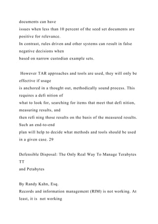 documents can have
issues when less than 10 percent of the seed set documents are
positive for relevance.
In contrast, rules driven and other systems can result in false
negative decisions when
based on narrow custodian example sets.
However TAR approaches and tools are used, they will only be
effective if usage
is anchored in a thought out, methodically sound process. This
requires a defi nition of
what to look for, searching for items that meet that defi nition,
measuring results, and
then refi ning those results on the basis of the measured results.
Such an end-to-end
plan will help to decide what methods and tools should be used
in a given case. 29
Defensible Disposal: The Only Real Way To Manage Terabytes
TT
and Petabytes
By Randy Kahn, Esq.
Records and information management (RIM) is not working. At
least, it is not working
 
