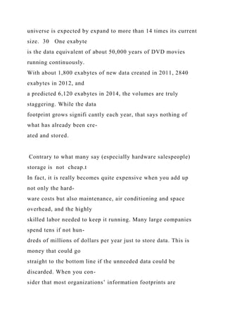 universe is expected by expand to more than 14 times its current
size. 30 One exabyte
is the data equivalent of about 50,000 years of DVD movies
running continuously.
With about 1,800 exabytes of new data created in 2011, 2840
exabytes in 2012, and
a predicted 6,120 exabytes in 2014, the volumes are truly
staggering. While the data
footprint grows signifi cantly each year, that says nothing of
what has already been cre-
ated and stored.
Contrary to what many say (especially hardware salespeople)
storage is not cheap.t
In fact, it is really becomes quite expensive when you add up
not only the hard-
ware costs but also maintenance, air conditioning and space
overhead, and the highly
skilled labor needed to keep it running. Many large companies
spend tens if not hun-
dreds of millions of dollars per year just to store data. This is
money that could go
straight to the bottom line if the unneeded data could be
discarded. When you con-
sider that most organizations’ information footprints are
 