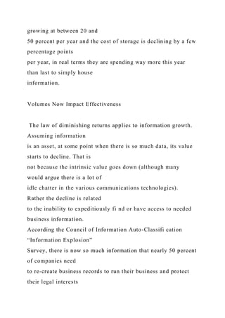 growing at between 20 and
50 percent per year and the cost of storage is declining by a few
percentage points
per year, in real terms they are spending way more this year
than last to simply house
information.
Volumes Now Impact Effectiveness
The law of diminishing returns applies to information growth.
Assuming information
is an asset, at some point when there is so much data, its value
starts to decline. That is
not because the intrinsic value goes down (although many
would argue there is a lot of
idle chatter in the various communications technologies).
Rather the decline is related
to the inability to expeditiously fi nd or have access to needed
business information.
According the Council of Information Auto-Classifi cation
“Information Explosion”
Survey, there is now so much information that nearly 50 percent
of companies need
to re-create business records to run their business and protect
their legal interests
 