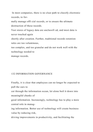 In most companies, there is no clear path to classify electronic
records, to for-
mally manage offi cial records, or to ensure the ultimate
destruction of these records.
Vast stores of legacy data are unclassifi ed, and most data is
never touched again
shortly after creation. Further, traditional records retention
rules are too voluminous,
too complex, and too granular and do not work well with the
technology needed to
manage records.
132 INFORMATION GOVERNANCE
Finally, it is clear that employees can no longer be expected to
pull the oars to
cut through the information ocean, let alone boil it down into
meaningful chunks of
good information. Increasingly, technology has to play a more
central role in manag-
ing information. Better use of technology will create business
value by reducing risk,
driving improvements in productivity, and facilitating the
 