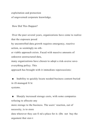 exploitation and protection
of ungoverned corporate knowledge.
How Did This Happen?
Over the past several years, organizations have come to realize
that the exposure posed
by uncontrolled data growth requires emergency, reactive
action, as seemingly no oth-
er viable approach exists. Faced with massive amounts of
unknown unstructured data,
many organizations have chosen to adopt a risk-averse save-
everything policy. This
approach has brought with it immediate repercussions:
■ Inability to quickly locate needed business content buried
in ill-managed fi le
systems.
■ Sharply increased storage costs, with some companies
refusing to allocate any
more storage to the business. The users’ reaction, out of
necessity, is to store
data wherever they can fi nd a place for it. (Do not buy the
argument that stor-t
 