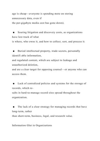 age is cheap—everyone is spending more on storing
unnecessary data, even if
the per-gigabyte media cost has gone down).
■ Soaring litigation and discovery costs, as organizations
have lost track of what
is where, who owns it, and how to collect, sort, and process it.
■ Buried intellectual property, trade secrets, personally
identifi able information,
and regulated content, which are subject to leakage and
unauthorized deletion,
and are a clear target for opposing counsel—or anyone who can
access them.
■ Lack of centralized policies and systems for the storage of
records, which re-
sults in hard-to-manage record sites spread throughout the
organization.
■ The lack of a clear strategy for managing records that have
long-term, rather
than short-term, business, legal, and research value.
Information Glut in Organizations
 
