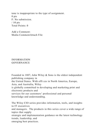 tone is inappropriate to the type of assignment.
0 pts
F: No submission.
/ 10 pts
Total Points: 0
Add a Comment:
Media CommentAttach File
INFORMATION
GOVERNANCE
Founded in 1807, John Wiley & Sons is the oldest independent
publishing company in
the United States. With offi ces in North America, Europe,
Asia, and Australia, Wiley
is globally committed to developing and marketing print and
electronic products and
services for our customers’ professional and personal
knowledge and understanding.
The Wiley CIO series provides information, tools, and insights
to IT executives
and managers. The products in this series cover a wide range of
topics that supply
strategic and implementation guidance on the latest technology
trends, leadership, and
emerging best practices.
 