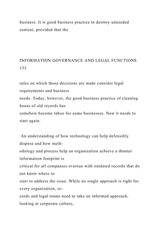 business. It is good business practice to destroy unneeded
content, provided that the
INFORMATION GOVERNANCE AND LEGAL FUNCTIONS
133
rules on which those decisions are made consider legal
requirements and business
needs. Today, however, the good business practice of cleaning
house of old records has
somehow become taboo for some businesses. Now it needs to
start again.
An understanding of how technology can help defensibly
dispose and how meth-
odology and process help an organization achieve a thinner
information footprint is
critical for all companies overrun with outdated records that do
not know where to
start to address the issue. While no single approach is right for
every organization, re-
cords and legal teams need to take an informed approach,
looking at corporate culture,
 