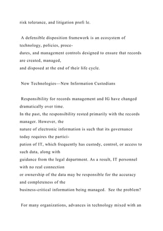 risk tolerance, and litigation profi le.
A defensible disposition framework is an ecosystem of
technology, policies, proce-
dures, and management controls designed to ensure that records
are created, managed,
and disposed at the end of their life cycle.
New Technologies—New Information Custodians
Responsibility for records management and IG have changed
dramatically over time.
In the past, the responsibility rested primarily with the records
manager. However, the
nature of electronic information is such that its governance
today requires the partici-
pation of IT, which frequently has custody, control, or access to
such data, along with
guidance from the legal department. As a result, IT personnel
with no real connection
or ownership of the data may be responsible for the accuracy
and completeness of the
business-critical information being managed. See the problem?
For many organizations, advances in technology mixed with an
 