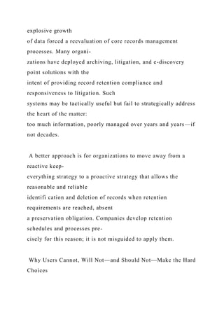 explosive growth
of data forced a reevaluation of core records management
processes. Many organi-
zations have deployed archiving, litigation, and e-discovery
point solutions with the
intent of providing record retention compliance and
responsiveness to litigation. Such
systems may be tactically useful but fail to strategically address
the heart of the matter:
too much information, poorly managed over years and years—if
not decades.
A better approach is for organizations to move away from a
reactive keep-
everything strategy to a proactive strategy that allows the
reasonable and reliable
identifi cation and deletion of records when retention
requirements are reached, absent
a preservation obligation. Companies develop retention
schedules and processes pre-
cisely for this reason; it is not misguided to apply them.
Why Users Cannot, Will Not—and Should Not—Make the Hard
Choices
 