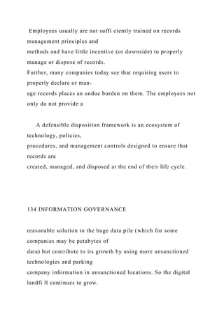 Employees usually are not suffi ciently trained on records
management principles and
methods and have little incentive (or downside) to properly
manage or dispose of records.
Further, many companies today see that requiring users to
properly declare or man-
age records places an undue burden on them. The employees not
only do not provide a
A defensible disposition framework is an ecosystem of
technology, policies,
procedures, and management controls designed to ensure that
records are
created, managed, and disposed at the end of their life cycle.
134 INFORMATION GOVERNANCE
reasonable solution to the huge data pile (which for some
companies may be petabytes of
data) but contribute to its growth by using more unsanctioned
technologies and parking
company information in unsanctioned locations. So the digital
landfi ll continues to grow.
 