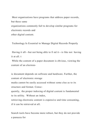Most organizations have programs that address paper records,
but these same
organizations commonly fail to develop similar programs for
electronic records and
other digital content.
Technology Is Essential to Manage Digital Records Properly
Having it all—but not being able to fi nd it—is like not having
it at all. t
While the content of a paper document is obvious, viewing the
content of an electron-
ic document depends on software and hardware. Further, the
content of electronic storage
media cannot be easily accessed without some clue as to its
structure and format. Conse-
quently, the proper indexing of digital content is fundamental
to its utility. Without an index,
retrieving electronic content is expensive and time consuming,
if it can be retrieved at all.
Search tools have become more robust, but they do not provide
a panacea for
 