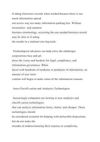 fi nding electronic records when needed because there is too
much information spread
out across way too many information parking lots. Without
taxonomies and common
business terminology, accessing the one needed business record
may be akin to fi nding
the needle in a stadium-size haystack.
Technological advances can help solve the challenges
corporations face and ad-
dress the issues and burdens for legal, compliance, and
information governance. When
faced with hundreds of terabytes to petabytes of information, no
amount of user inter-
vention will begin to make sense of the information tsunami.
Auto-Classifi cation and Analytics Technologies
Increasingly companies are turning to new analytics and
classifi cation technologies
that can analyze information faster, better, and cheaper. These
technologies should
be considered essential for helping with defensible disposition,
but do not make the
mistake of underestimating their expense or complexity.
 