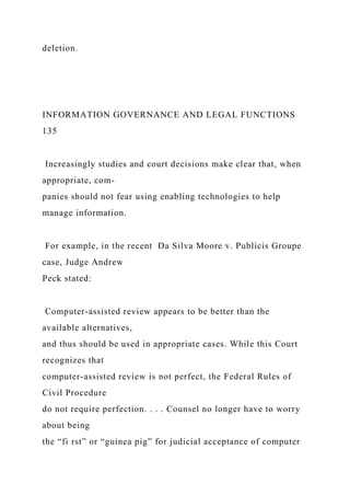 deletion.
INFORMATION GOVERNANCE AND LEGAL FUNCTIONS
135
Increasingly studies and court decisions make clear that, when
appropriate, com-
panies should not fear using enabling technologies to help
manage information.
For example, in the recent Da Silva Moore v. Publicis Groupe
case, Judge Andrew
Peck stated:
Computer-assisted review appears to be better than the
available alternatives,
and thus should be used in appropriate cases. While this Court
recognizes that
computer-assisted review is not perfect, the Federal Rules of
Civil Procedure
do not require perfection. . . . Counsel no longer have to worry
about being
the “fi rst” or “guinea pig” for judicial acceptance of computer
 