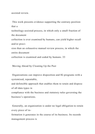 assisted review.
This work presents evidence supporting the contrary position:
that a
technology-assisted process, in which only a small fraction of
the document
collection is ever examined by humans, can yield higher recall
and/or preci-
sion than an exhaustive manual review process, in which the
entire document
collection is examined and coded by humans. 33
Moving Ahead by Cleaning Up the Past
Organizations can improve disposition and IG programs with a
systemized, repeatable,
and defensible approach that enables them to retain and dispose
of all data types in
compliance with the business and statutory rules governing the
business’s operations.
Generally, an organization is under no legal obligation to retain
every piece of in-
formation it generates in the course of its business. Its records
management process is
 