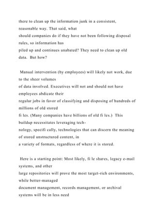 there to clean up the information junk in a consistent,
reasonable way. That said, what
should companies do if they have not been following disposal
rules, so information has
piled up and continues unabated? They need to clean up old
data. But how?
Manual intervention (by employees) will likely not work, due
to the sheer volumes
of data involved. Executives will not and should not have
employees abdicate their
regular jobs in favor of classifying and disposing of hundreds of
millions of old stored
fi les. (Many companies have billions of old fi les.) This
buildup necessitates leveraging tech-
nology, specifi cally, technologies that can discern the meaning
of stored unstructured content, in
a variety of formats, regardless of where it is stored.
Here is a starting point: Most likely, fi le shares, legacy e-mail
systems, and other
large repositories will prove the most target-rich environments,
while better-managed
document management, records management, or archival
systems will be in less need
 