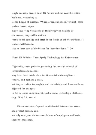 single security breach is an IG failure and can cost the entire
business. According to
Debra Logan of Gartner, “When organizations suffer high-profi
le data losses, espe-
cially involving violations of the privacy of citizens or
consumers, they suffer serious
reputational damage and often incur fi nes or other sanctions. IT
leaders will have to
take at least part of the blame for these incidents.” 29
Form IG Policies, Then Apply Technology for Enforcement
Typically, some policies governing the use and control of
information and records
may have been established for fi nancial and compliance
reports, and perhaps e-mail,
but they are often incomplete and out-of-date and have not been
adjusted for changes
in the business environment, such as new technology platforms
(e.g., Web 2.0, social
IG controls to safeguard confi dential information assets
and protect privacy can-
not rely solely on the trustworthiness of employees and basic
security measures.
 