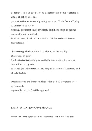 of remediation. A good time to undertake a cleanup exercise is
when litigation will not
prevent action or when migrating to a new IT platform. (Trying
to conduct a compre-
hensive, document-level inventory and disposition is neither
reasonable nor practical.
In most cases, it will create limited results and even further
frustration.)
Technology choices should be able to withstand legal
challenges in court.
Sophisticated technologies available today should also look
beyond mere keyword
searches (as their defensibility may be called into question) and
should look to
Organizations can improve disposition and IG programs with a
systemized,
repeatable, and defensible approach.
136 INFORMATION GOVERNANCE
advanced techniques such as automatic text classifi cation
 